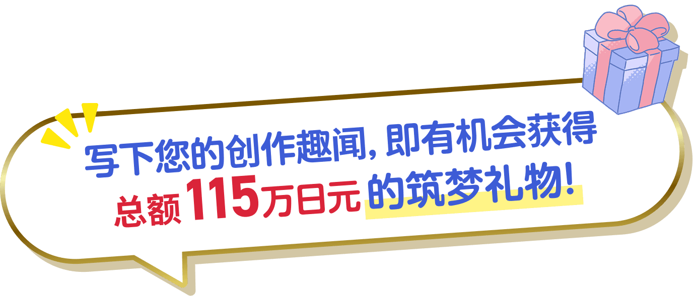写下您的创作趣闻，即有机会获得总额115万日元的筑梦礼物！