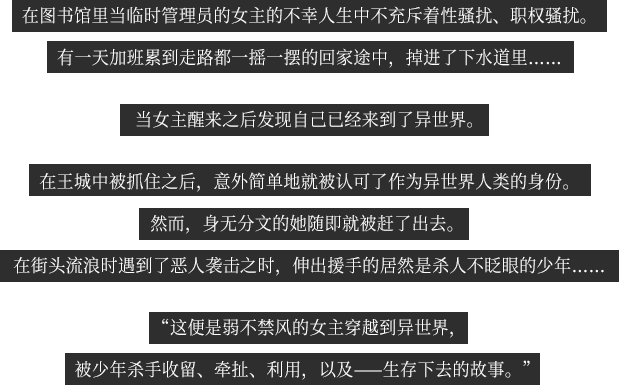 在图书馆里当临时管理员的女主的不幸人生中不充斥着性骚扰、职权骚扰。 有一天加班累到走路都一摇一摆的回家途中，掉进了下水道里…… 当女主醒来之后发现自己已经来到了异世界。 在王城中被抓住之后，意外简单地就被认可了作为异世界人类的身份。然而，身无分文的她随即就被赶了出去。 在街头流浪时遇到了恶人袭击之时，伸出援手的居然是杀人不眨眼的少年……